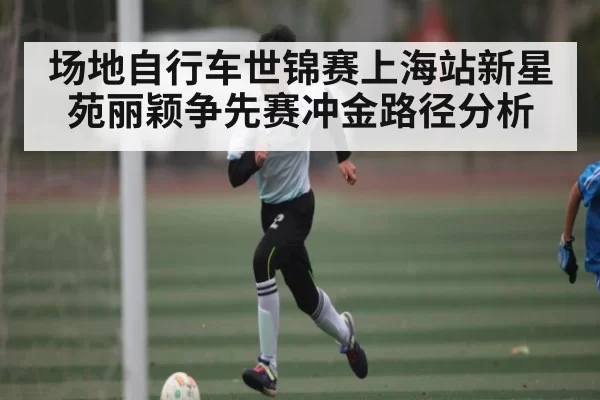 场地自行车世锦赛上海站新星苑丽颖争先赛冲金路径分析